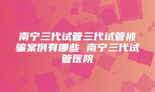 南宁三代试管三代试管被骗案例有哪些 南宁三代试管医院