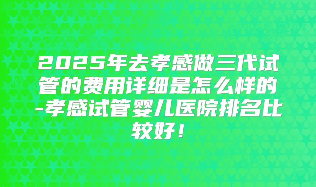 2025年去孝感做三代试管的费用详细是怎么样的-孝感试管婴儿医院排名比较好！