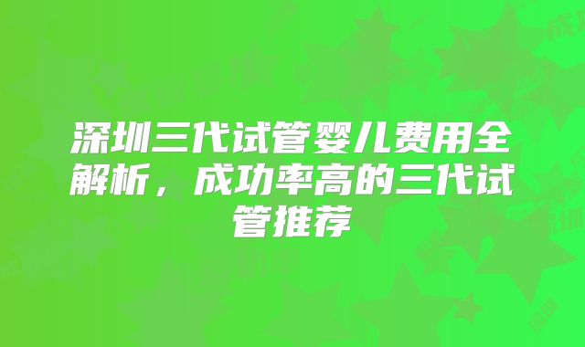 深圳三代试管婴儿费用全解析，成功率高的三代试管推荐