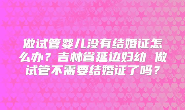 做试管婴儿没有结婚证怎么办?吉林省延边妇幼 做试管不需要结婚证了吗?