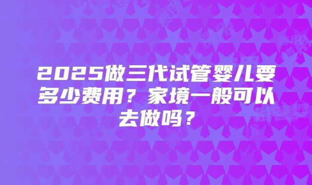 2025做三代试管婴儿要多少费用？家境一般可以去做吗？