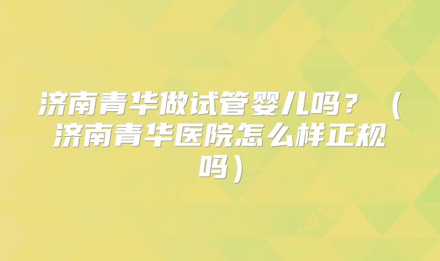 济南青华做试管婴儿吗？（济南青华医院怎么样正规吗）