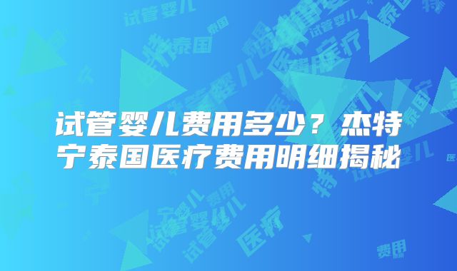 试管婴儿费用多少？杰特宁泰国医疗费用明细揭秘