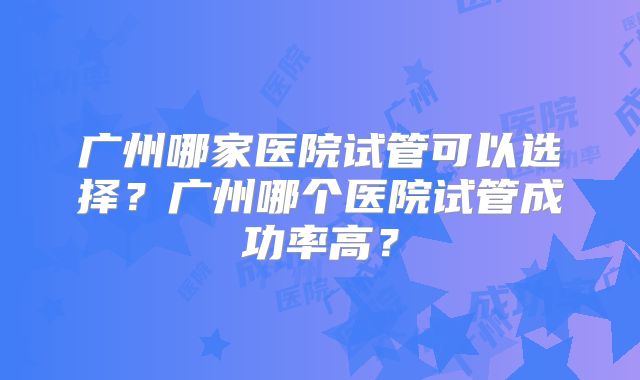 广州哪家医院试管可以选择？广州哪个医院试管成功率高？