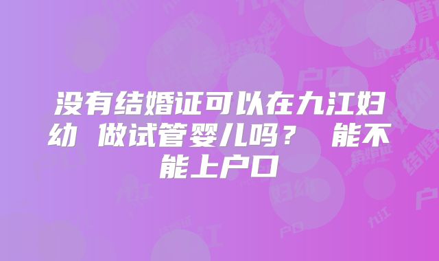 没有结婚证可以在九江妇幼 做试管婴儿吗? 能不能上户口