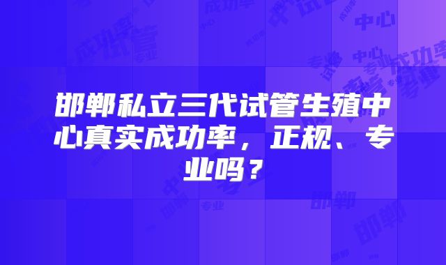 邯郸私立三代试管生殖中心真实成功率，正规、专业吗？