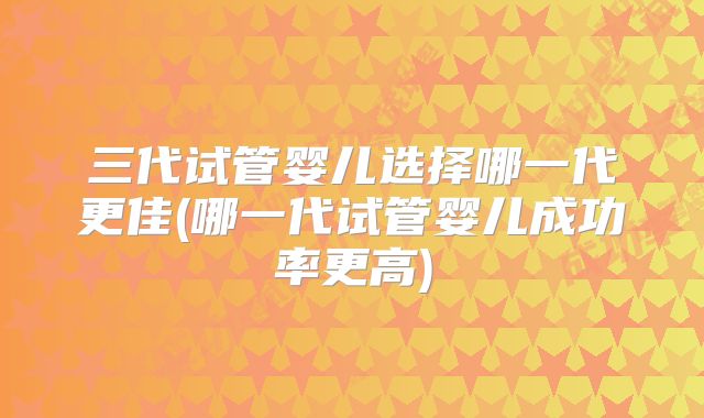 三代试管婴儿选择哪一代更佳(哪一代试管婴儿成功率更高)