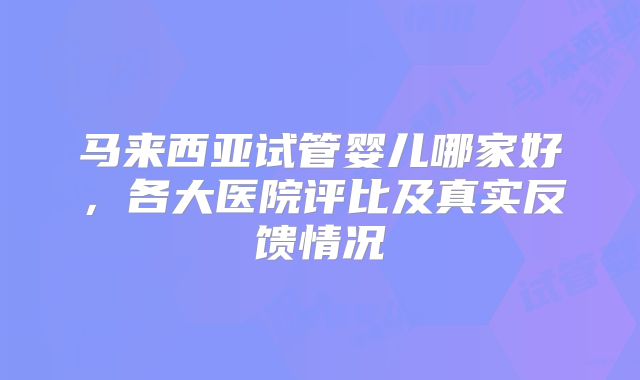 马来西亚试管婴儿哪家好,各大医院评比及真实反馈情况