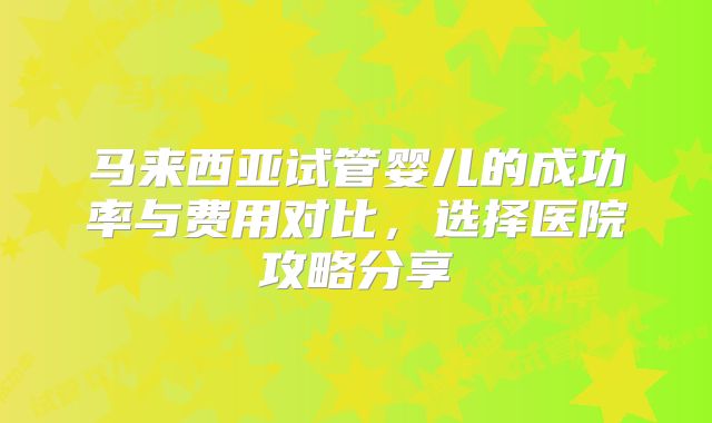 马来西亚试管婴儿的成功率与费用对比，选择医院攻略分享