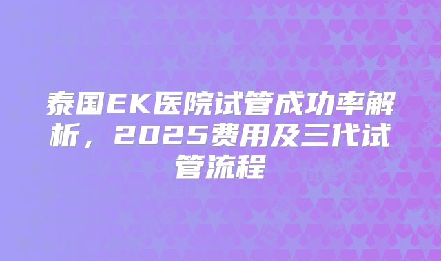 泰国EK医院试管成功率解析,2025费用及三代试管流程