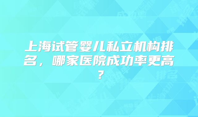 上海试管婴儿私立机构排名，哪家医院成功率更高？