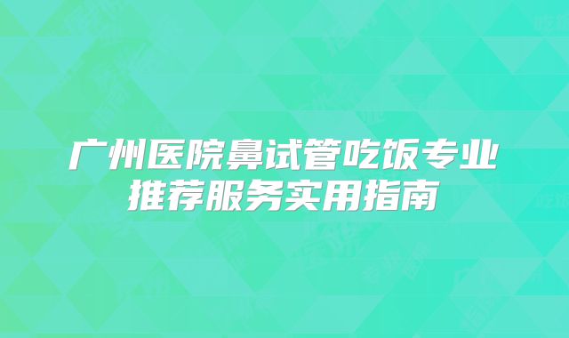 广州医院鼻试管吃饭专业推荐服务实用指南
