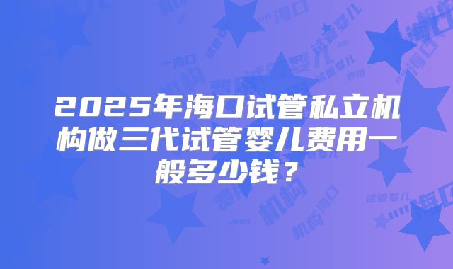 2025年海口试管私立机构做三代试管婴儿费用一般多少钱？