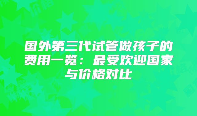 国外第三代试管做孩子的费用一览：最受欢迎国家与价格对比