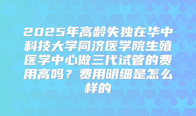 2025年高龄失独在华中科技大学同济医学院生殖医学中心做三代试管的费用高吗？费用明细是怎么样的