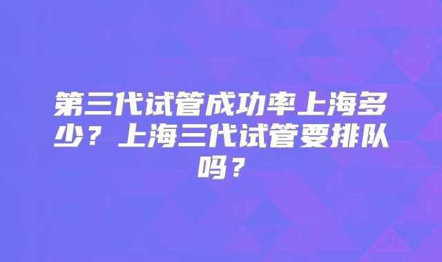 第三代试管成功率上海多少？上海三代试管要排队吗？