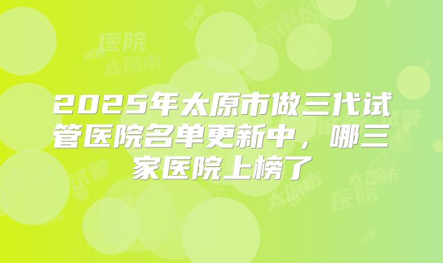 2025年太原市做三代试管医院名单更新中,哪三家医院上榜了