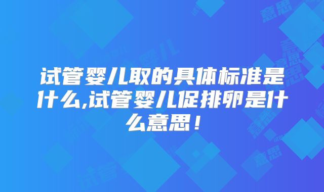 试管婴儿取的具体标准是什么,试管婴儿促排卵是什么意思！