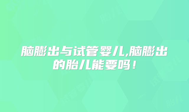 脑膨出与试管婴儿,脑膨出的胎儿能要吗!