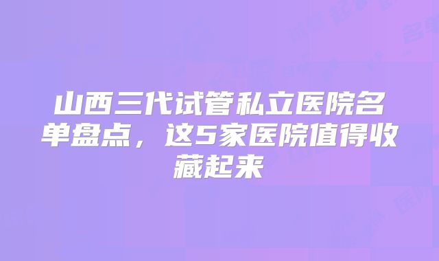 山西三代试管私立医院名单盘点，这5家医院值得收藏起来