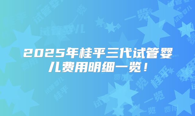 2025年桂平三代试管婴儿费用明细一览！