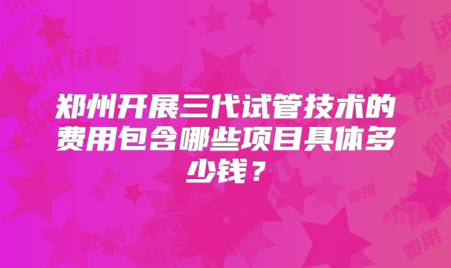 郑州开展三代试管技术的费用包含哪些项目具体多少钱?