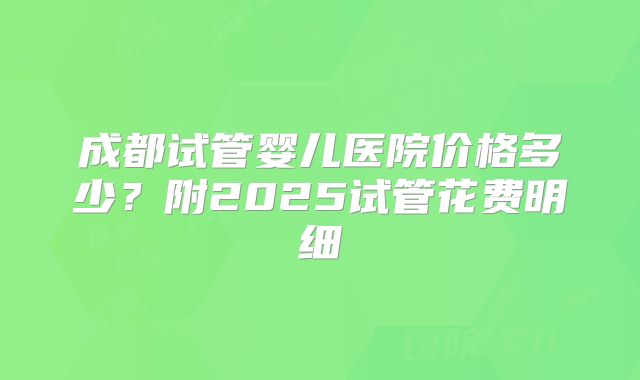成都试管婴儿医院价格多少？附2025试管花费明细