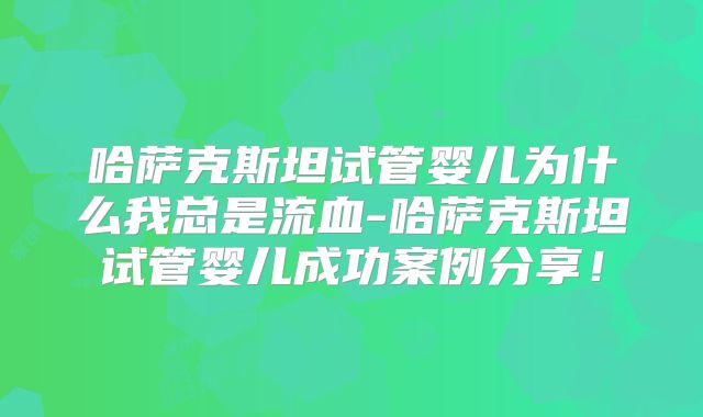 哈萨克斯坦试管婴儿为什么我总是流血-哈萨克斯坦试管婴儿成功案例分享！