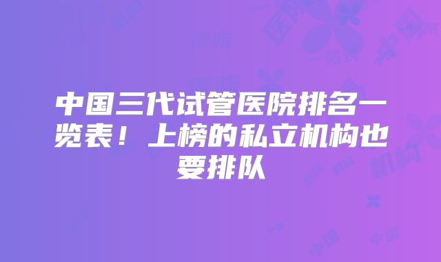 中国三代试管医院排名一览表！上榜的私立机构也要排队
