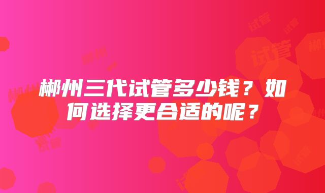 郴州三代试管多少钱？如何选择更合适的呢？