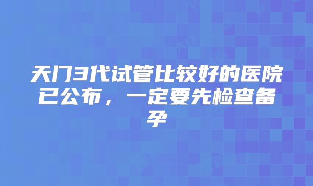 天门3代试管比较好的医院已公布，一定要先检查备孕