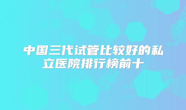 中国三代试管比较好的私立医院排行榜前十