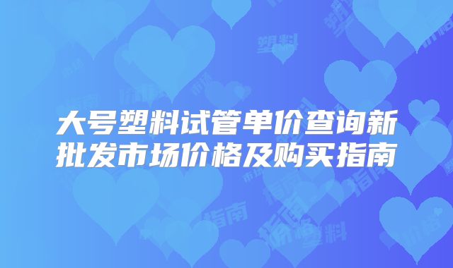 大号塑料试管单价查询新批发市场价格及购买指南
