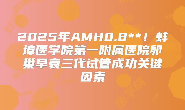 2025年AMH0.8**！蚌埠医学院第一附属医院卵巢早衰三代试管成功关键因素