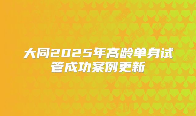 大同2025年高龄单身试管成功案例更新