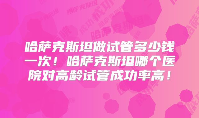 哈萨克斯坦做试管多少钱一次！哈萨克斯坦哪个医院对高龄试管成功率高！