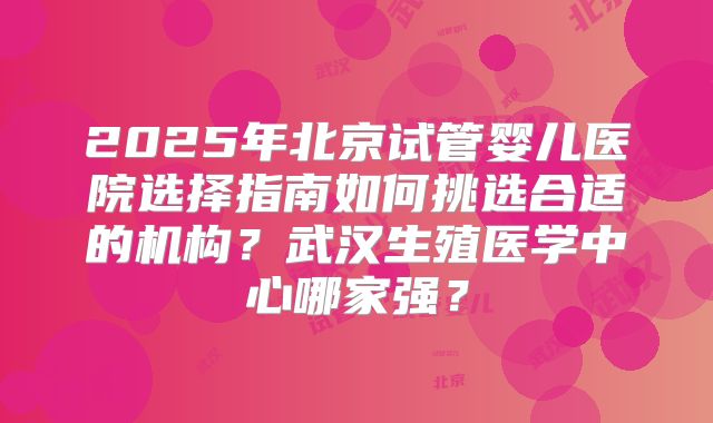 2025年北京试管婴儿医院选择指南如何挑选合适的机构？武汉生殖医学中心哪家强？
