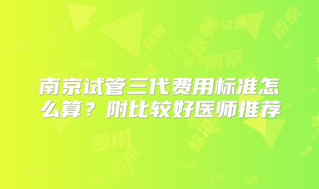 南京试管三代费用标准怎么算？附比较好医师推荐