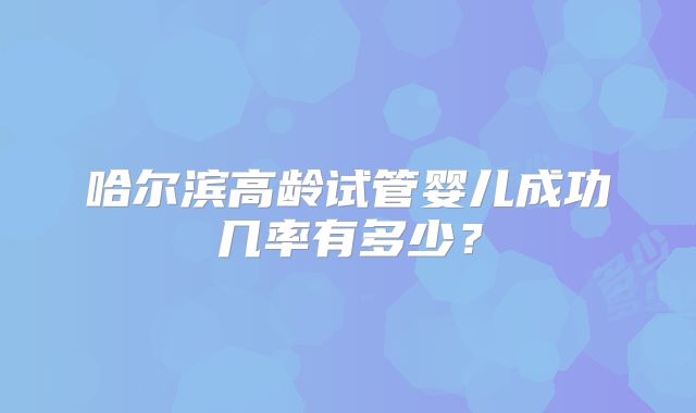 哈尔滨高龄试管婴儿成功几率有多少?
