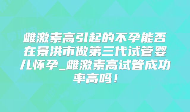 雌激素高引起的不孕能否在景洪市做第三代试管婴儿怀孕_雌激素高试管成功率高吗！