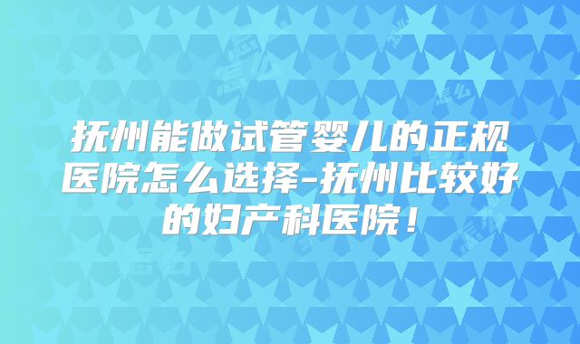 抚州能做试管婴儿的正规医院怎么选择-抚州比较好的妇产科医院!