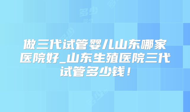 做三代试管婴儿山东哪家医院好_山东生殖医院三代试管多少钱！