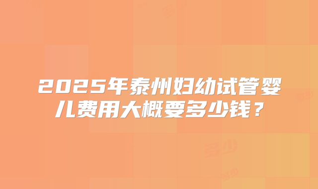 2025年泰州妇幼试管婴儿费用大概要多少钱？