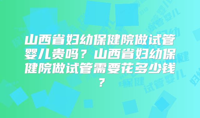 山西省妇幼保健院做试管婴儿贵吗?山西省妇幼保健院做试管需要花多少钱?