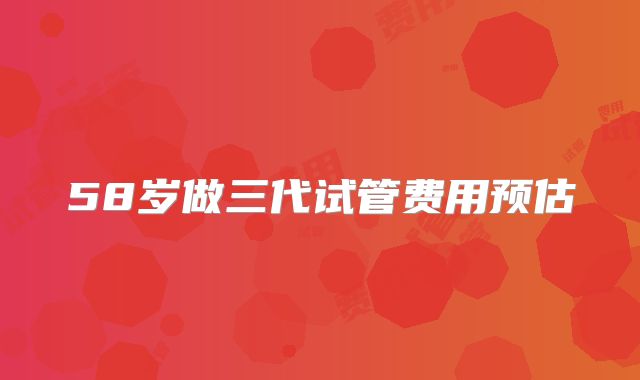 58岁做三代试管费用预估