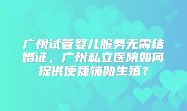 广州试管婴儿服务无需结婚证，广州私立医院如何提供便捷辅助生殖？