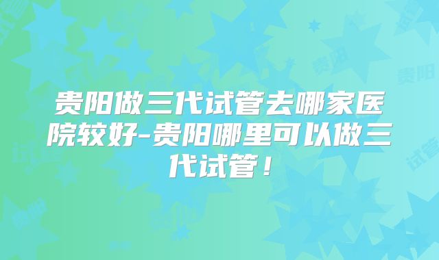 贵阳做三代试管去哪家医院较好-贵阳哪里可以做三代试管!