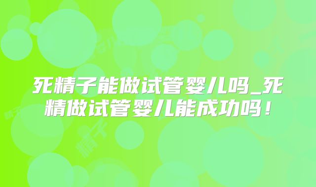 死精子能做试管婴儿吗_死精做试管婴儿能成功吗！