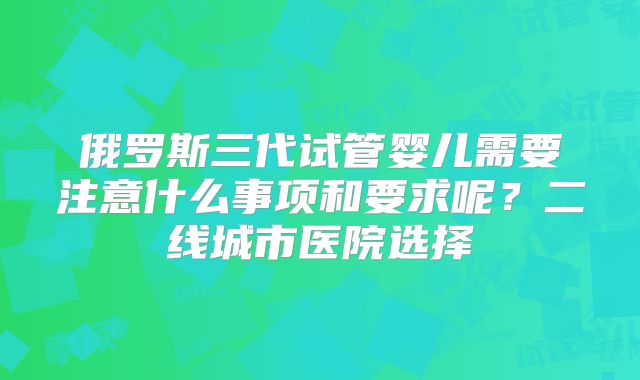俄罗斯三代试管婴儿需要注意什么事项和要求呢？二线城市医院选择
