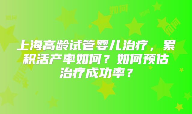 上海高龄试管婴儿治疗，累积活产率如何？如何预估治疗成功率？